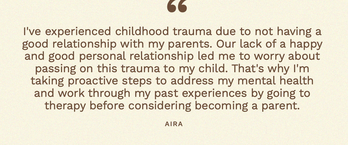 “I've experienced childhood trauma due to not having a good relationship with my parents. Our lack of a happy and good personal relationship led me to worry about passing on this trauma to my child. That's why I'm taking proactive steps to address my mental health and work through my past experiences by going to therapy before considering becoming a parent.” Aira