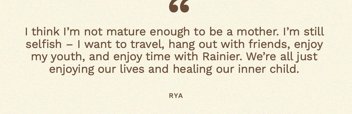 “I think I’m not mature enough to be a mother. I’m still selfish – I want to travel, hang out with friends, enjoy my youth, and enjoy time with Rainier. We’re all just enjoying our lives and healing our inner child,” Rya 