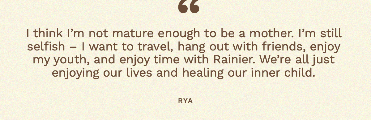 “I think I’m not mature enough to be a mother. I’m still selfish – I want to travel, hang out with friends, enjoy my youth, and enjoy time with Rainier. We’re all just enjoying our lives and healing our inner child,” Rya 