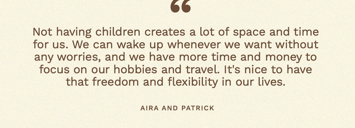 “Not having children creates a lot of space and time for us. We can wake up whenever we want without any worries, and we have more time and money to focus on our hobbies and travel. It's nice to have that freedom and flexibility in our lives. Aira and Patrick