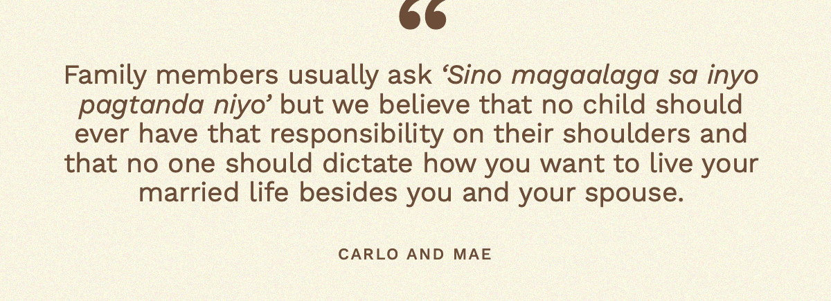 “Family members usually ask ‘Sino magaalaga sa inyo pagtanda niyo’ but we believe that no child should ever have that responsibility on their shoulders and that no one should dictate how you want to live your married life besides you and your spouse.” Carlo and Mae 
