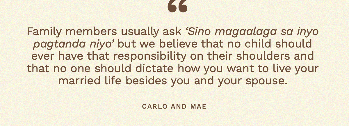 “Family members usually ask ‘Sino magaalaga sa inyo pagtanda niyo’ but we believe that no child should ever have that responsibility on their shoulders and that no one should dictate how you want to live your married life besides you and your spouse.” Carlo and Mae 