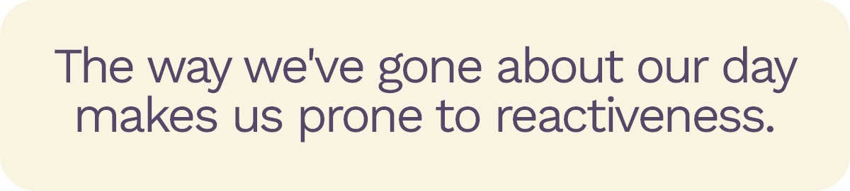 The way we've gone about our day makes us prone to reactiveness.