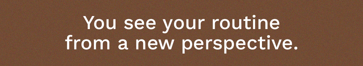 You see your routine from a new perspective.