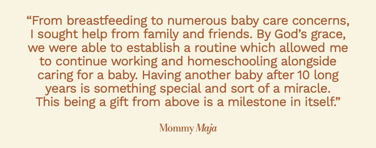 "From breastfeeding to numerous baby care concerns, I sought help from family and friends. By God’s grace, we were able to establish a routine which allowed me to continue working and homeschooling alongside caring for a baby. Having another baby after 10 long years is something special and sort of a miracle. This being a gift from above is a milestone in itself." Mommy Maja