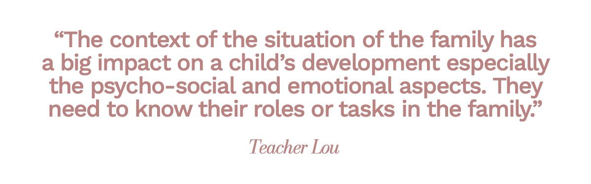 "The context of the situation of the family has a big impact on a child's development especially the psycho-social and emotional aspects. They need to know their roles or tasks in the family." Teacher Lou