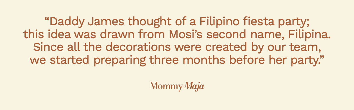 "Daddy James thought of a Filipino fiesta party; this idea was drawn from Mosi’s second name, Filipina. Since all the decorations were created by our team, we started preparing three months before her party." Mommy Maja