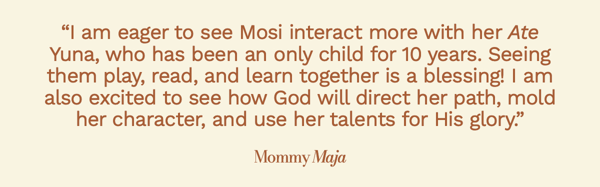 "I am eager to see Mosi interact more with her Ate Yuna, who has been an only child for 10 years. Seeing them play, read, and learn together is a blessing! I am also excited to see how God will direct her path, mold her character, and use her talents for His glory." Mommy Maja