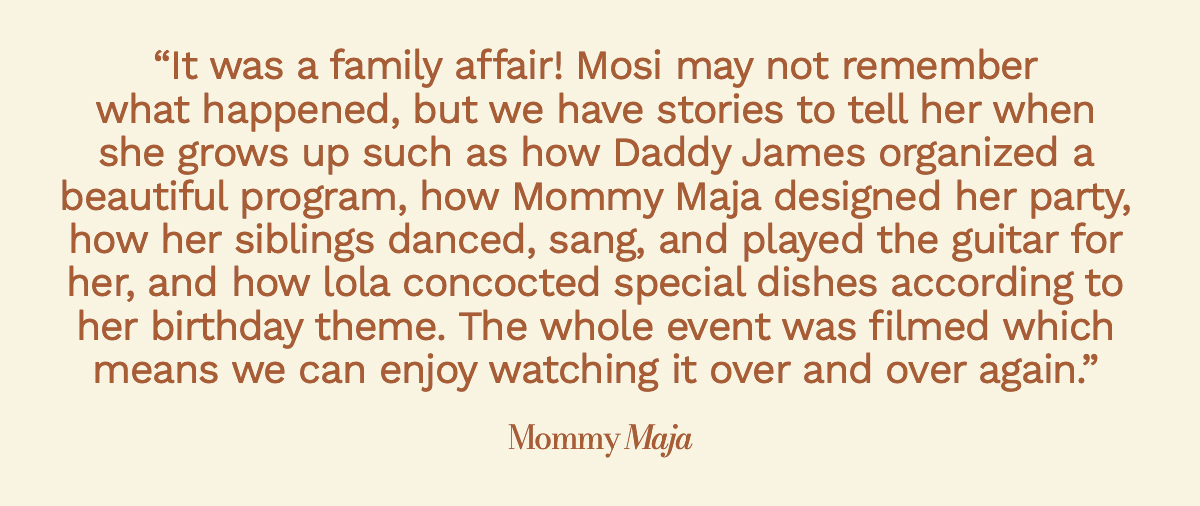 "It was a family affair! Mosi may not remember what happened, but we have stories to tell her when she grows up such as how Daddy James organized a beautiful program, how Mommy Maja designed her party, how her siblings danced, sang, and played the guitar for her, and how lola concocted special dishes according to her birthday theme. The whole event was filmed which means we can enjoy watching it over and over again."  Mommy Maja