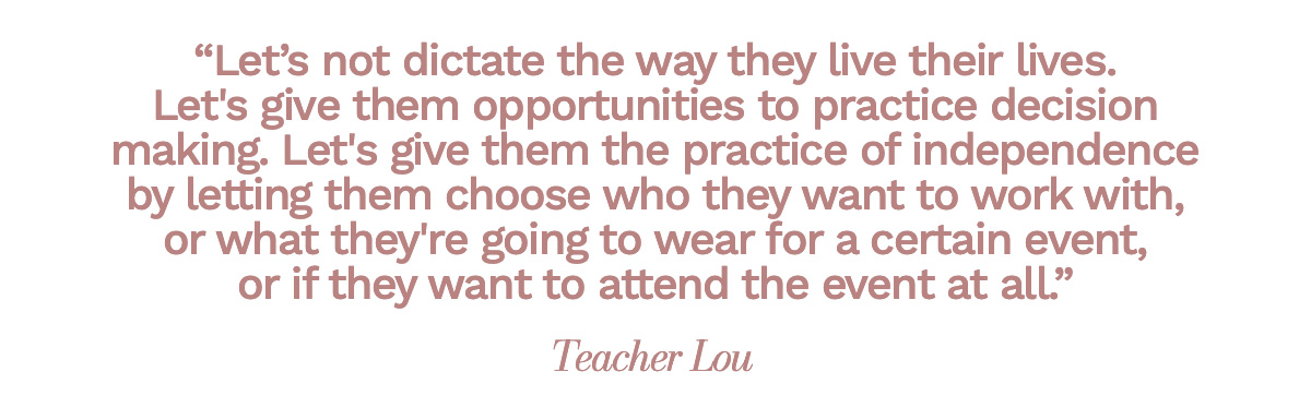 “Let’s not dictate the way they live their lives. Let's give them opportunities to practice decision making. Let's give them the practice of independence by letting them choose who they want to work with, or what they're going to wear for a certain event, or if they want to attend the event at all.” Teacher Lou