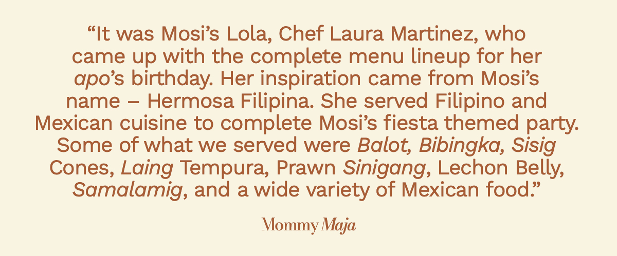 “It was Mosi’s Lola, Chef Laura Martinez, who came up with the complete menu lineup for her apo’s birthday. Her inspiration came from Mosi’s name – Hermosa Filipina. She served Filipino and Mexican cuisine to complete Mosi’s fiesta themed party. Some of what we served were Balot, Bibingka, Sisig Cones, Laing Tempura, Prawn Sinigang, Lechon Belly, Samalamig, and a wide variety of Mexican food.” Mommy Maja