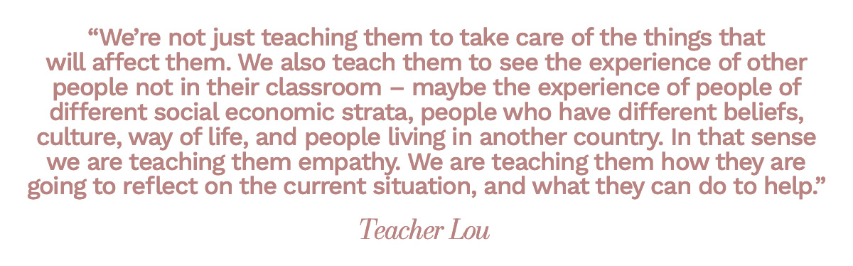 “We’re not just teaching them to take care of the things that will affect them. We also teach them to see the experience of other people not in their classroom – maybe the experience of people of different social economic strata, people who have different beliefs, culture, way of life, and people living in another country. In that sense we are teaching them empathy. We are teaching them how they are going to reflect on the current situation, and what they can do to help.” Teacher Lou