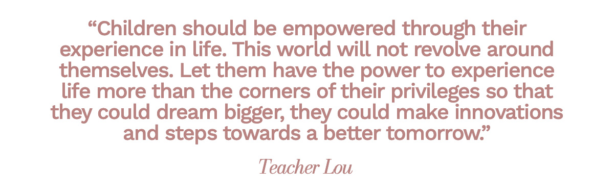 “Children should be empowered through their experience in life. This world will not revolve around themselves. Let them have the power to experience life more than the corners of their privileges so that they could dream bigger, they could make innovations and steps towards a better tomorrow.” Teacher Lou