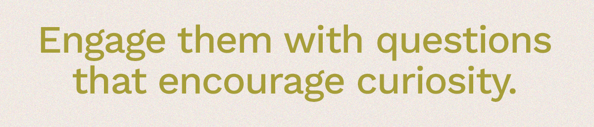 Engage them with questions that encourage curiosity.