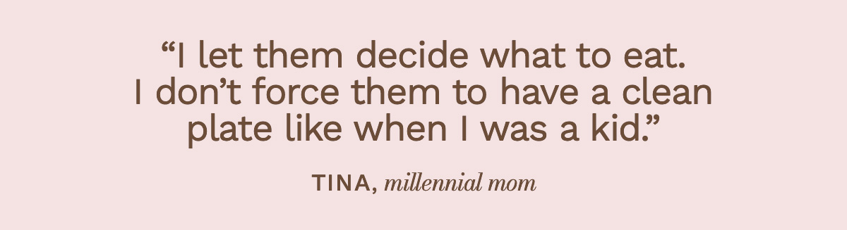 “I let them decide what to eat. I don’t force them to have a clean plate like when I was a kid.” Tina, millennial mom