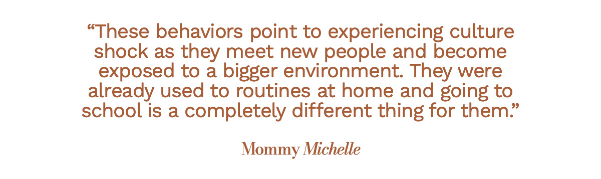 These behaviors point to experiencing culture shock as they meet new people and become exposed to a bigger environment. They were already used to routines at home and going to school is a completely different thing for them. Mommy Michelle