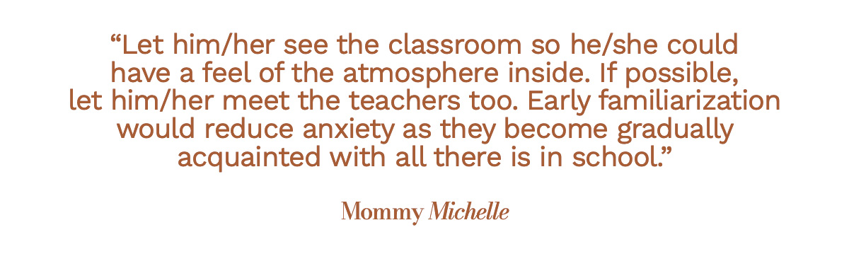 Let him/her see the classroom so he/she could have a feel of the atmosphere inside. If possible, let him/her meet the teachers too. Early familiarization would reduce anxiety as they become gradually acquainted with all there is in school. Mommy Michelle
