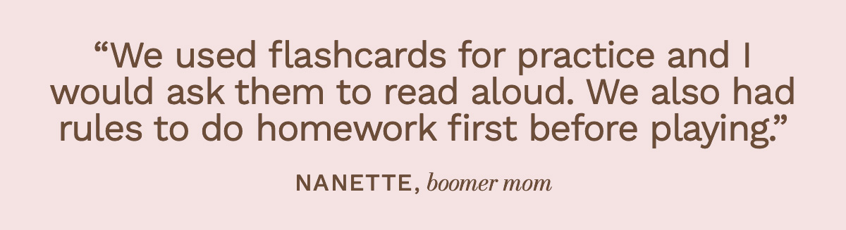 “We used flashcards for practice and I would ask them to read aloud. We also had rules to do homework first before playing.” Nanette, boomer mom