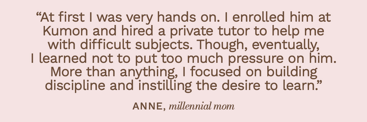 “At first I was very hands on. I enrolled him at Kumon and hired a private tutor to help me with difficult subjects. Though, eventually, I learned not to put too much pressure on him. More than anything, I focused on building discipline and instilling the desire to learn.” Anne, millennial mom