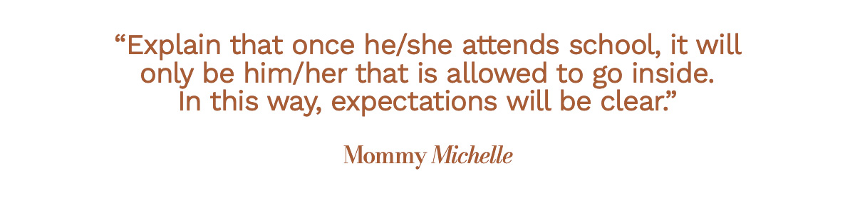 Explain that once he/she attends school, it will only be him/her that is allowed to go inside. In this way, expectations will be clear. Mommy Michelle