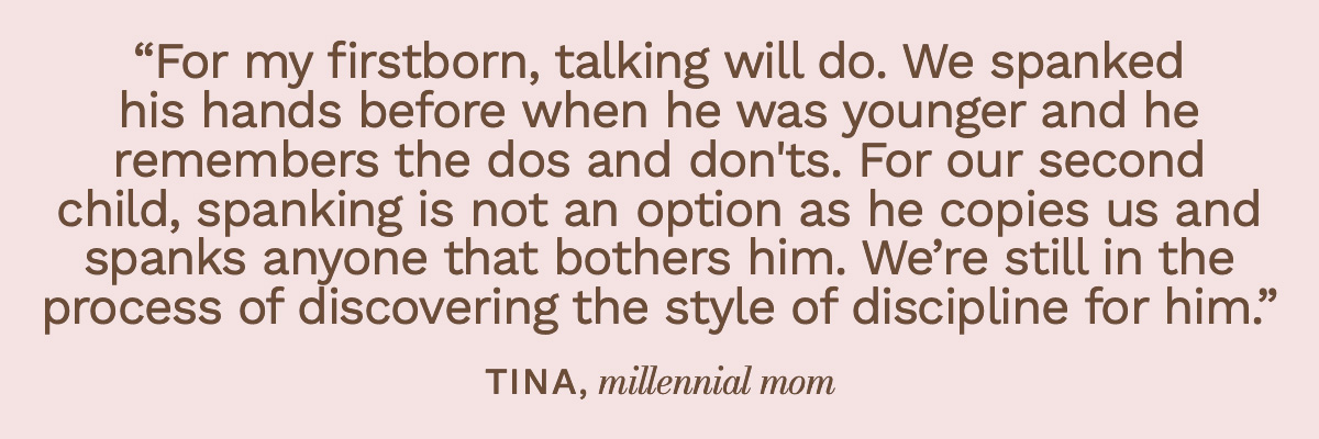 “For my firstborn, talking will do. We spanked his hands before when he was younger and he remembers the dos and don'ts. For our second child, spanking is not an option as he copies us and spanks anyone that bothers him. We’re still in the process of discovering the style of discipline for him.” Tina, millennial mom