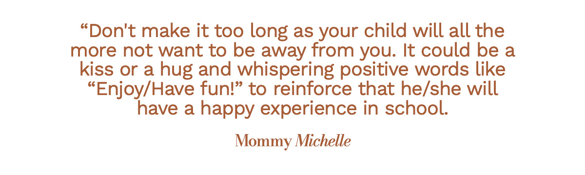 Don't make it too long as your child will all the more not want to be away from you. It could be a kiss or a hug and whispering positive words like "Enjoy/Have fun!" to reinforce that he/she will have a happy experience in school. Mommy Michelle