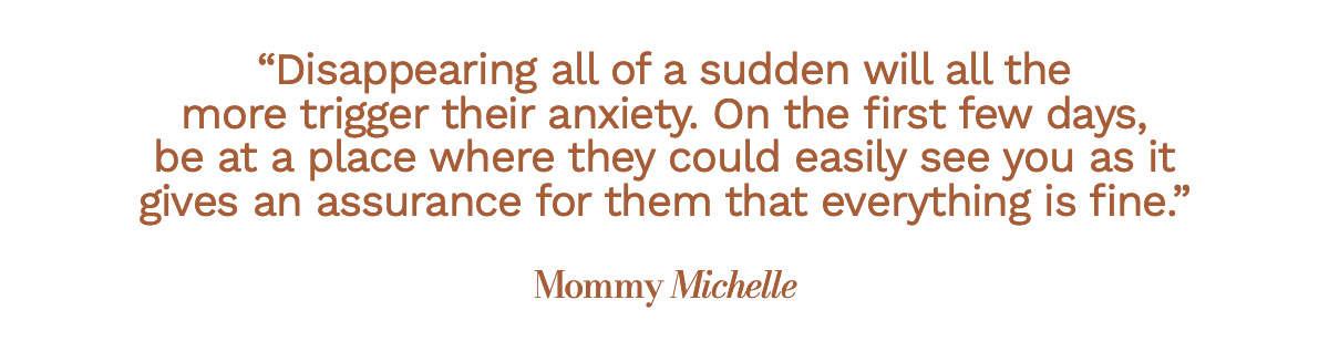 Disappearing all of a sudden will all the more trigger their anxiety. On the first few days, be at a place where they could easily see you as it gives an assurance for them that everything is fine. Mommy Michelle