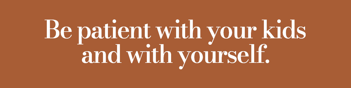 Be patient on your kids and on yourself.