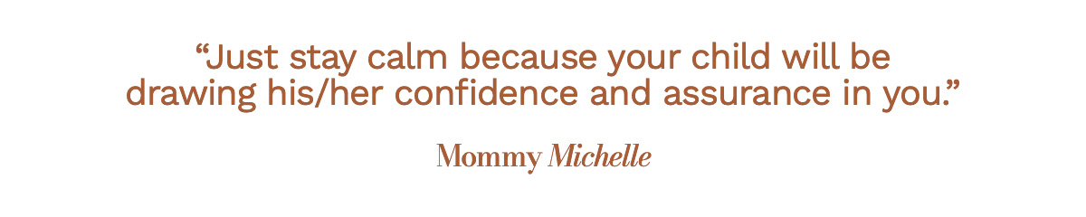 Just stay calm because your child will be drawing his/her confidence and assurance from you. Mommy Michelle