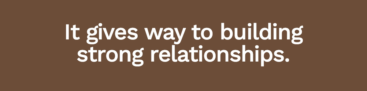 It gives way to building strong relationships.