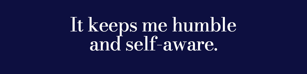It keeps me humble and self-aware.
