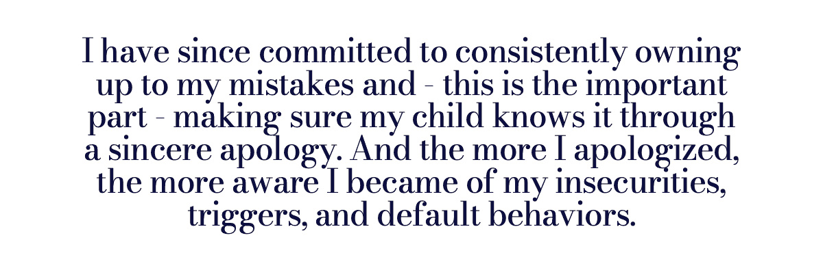 I have since committed to consistently owning up to my mistakes and - this is the important part - making sure my child knows it through a sincere apology. And the more I apologized, the more aware I became of my insecurities, triggers, and default behaviors.