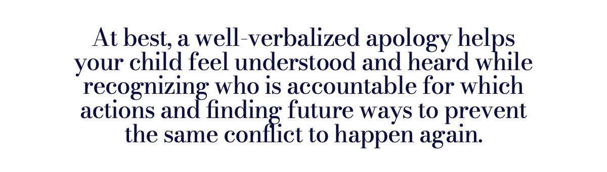 At best, a well-verbalized apology helps your child feel understood and heard while recognizing who is accountable for which actions and finding future ways to prevent the same conflict to happen again.