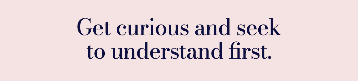 Get curious and seek to understand first.