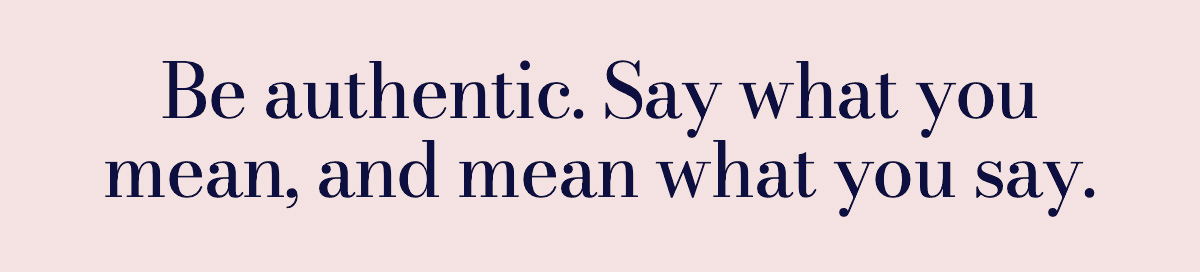 Be authentic. Say what you mean, and mean what you say.