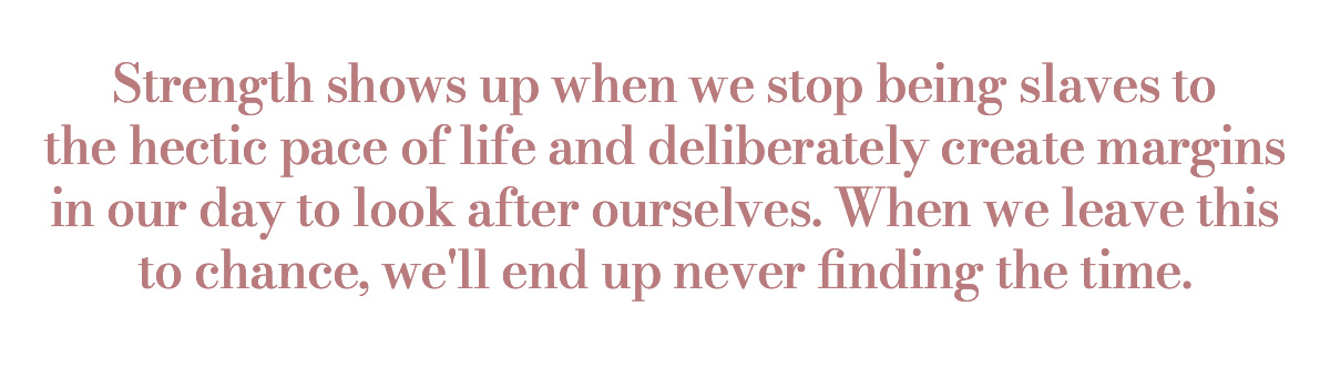 Strength shows up when we stop being slaves to the hectic pace of life and deliberately create margins in our day to look after ourselves. When we leave this to chance, we'll end up never finding the time.