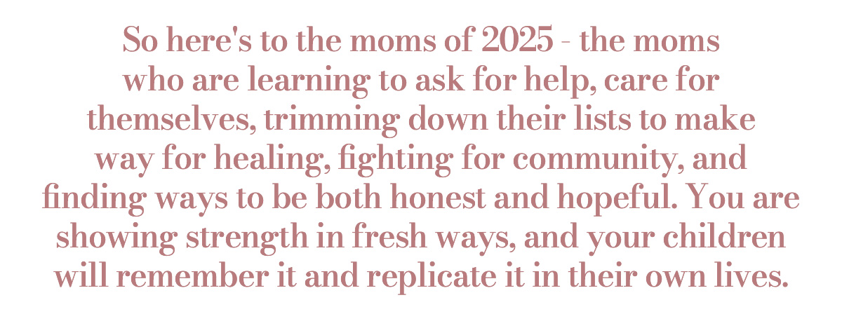  So here's to the moms of 2025 - the moms who are learning to ask for help, care for themselves, trimming down their lists to make way for healing, fighting for community, and finding ways to be both honest and hopeful. You are showing strength in fresh ways, and your children will remember it and replicate it in their own lives.