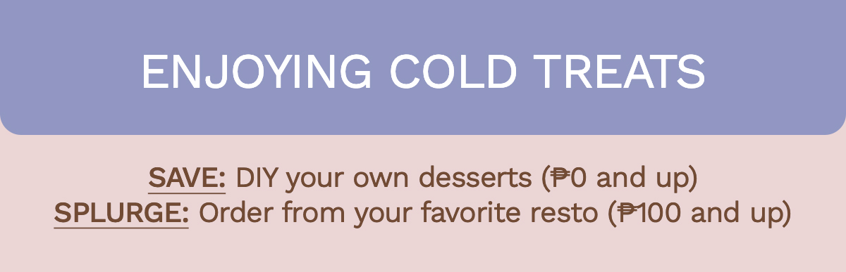 Enjoying cold treats Save: DIY your own desserts (₱0 and up) | Splurge: Order from your favorite resto (₱100 and up)