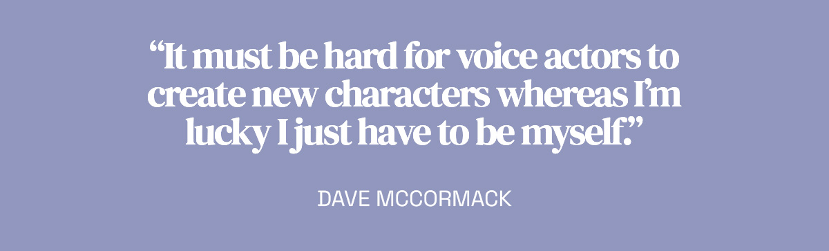 “It must be hard for voice actors to create new characters whereas I’m lucky I just have to be myself.” Dave McCormack