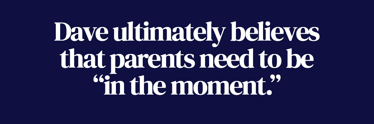 Dave ultimately believes that parents need to be “in the moment.”