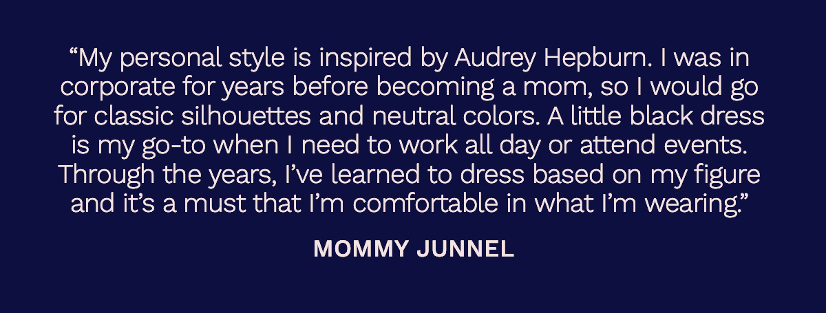“My personal style is inspired by Audrey Hepburn. I was in corporate for years before becoming a mom, so I would go for classic silhouettes and neutral colors. A little black dress is my go-to when I need to work all day or attend events. Through the years, I’ve learned to dress based on my figure and it’s a must that I’m comfortable in what I’m wearing.”  Mommy Junnel