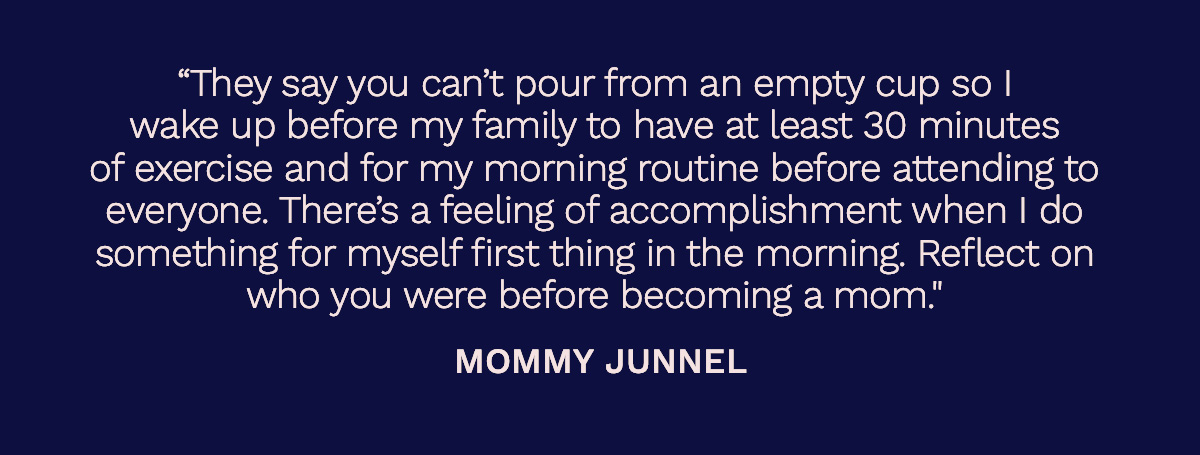 “They say you can’t pour from an empty cup so I wake up before my family to have at least 30 minutes of exercise and for my morning routine before attending to everyone. There’s a feeling of accomplishment when I do something for myself first thing in the morning. Reflect on who you were before becoming a mom." Mommy Junnel