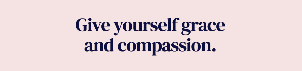 Give yourself grace and compassion.