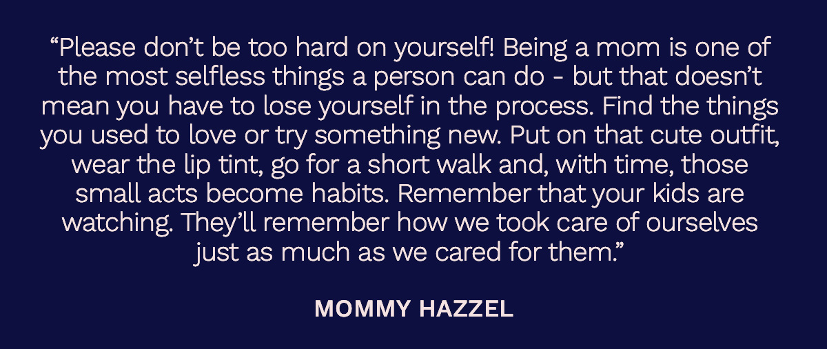“Please don’t be too hard on yourself! Being a mom is one of the most selfless things a person can do - but that doesn’t mean you have to lose yourself in the process. Find the things you used to love or try something new. Put on that cute outfit, wear the lip tint, go for a short walk and, with time, those small acts become habits. Remember that your kids are watching. They’ll remember how we took care of ourselves just as much as we cared for them.” Mommy Hazzel