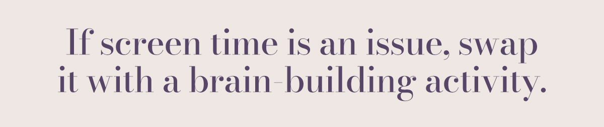If screen time is an issue, swap it with a brain-building activity.