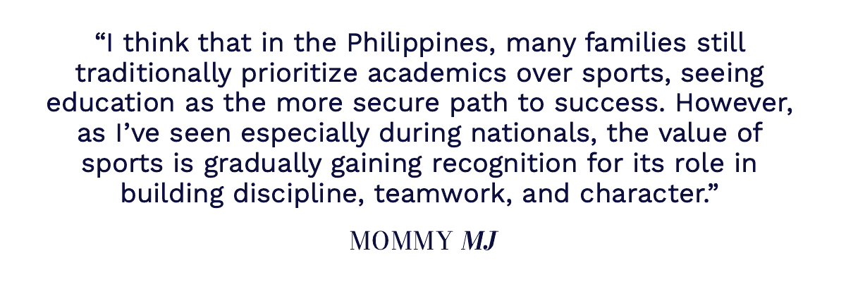 "I think that in the Philippines, many families still traditionally prioritize academics over sports, seeing education as the more secure path to success. However, as I’ve seen especially during nationals, the value of sports is gradually gaining recognition for its role in building discipline, teamwork, and character." Mommy MJ