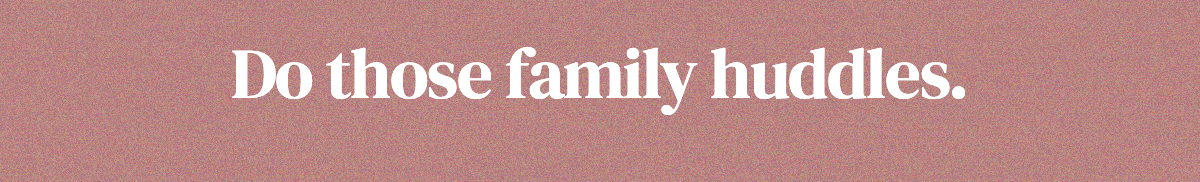 Do those family huddles.