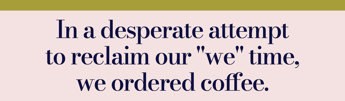In a desperate attempt to reclaim our "we" time, we ordered coffee. 