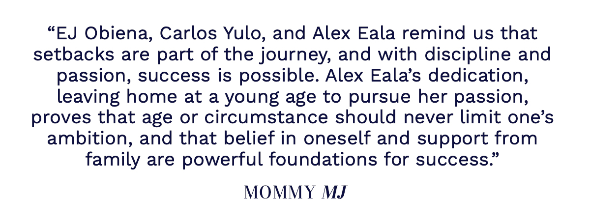 "EJ Obiena, Carlos Yulo, and Alex Eala remind us that setbacks are part of the journey, and with discipline and passion, success is possible. Alex Eala’s dedication, leaving home at a young age to pursue her passion, proves that age or circumstance should never limit one’s ambition, and that belief in oneself and support from family are powerful foundations for success." Mommy MJ