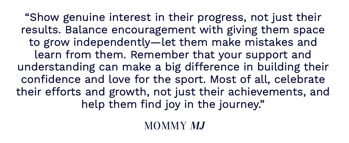 "Show genuine interest in their progress, not just their results. Balance encouragement with giving them space to grow independently—let them make mistakes and learn from them. Don’t hesitate to reach out to coaches or other parents for advice, and remember that your support and understanding can make a big difference in building their confidence and love for the sport. Most of all, celebrate their efforts and growth, not just their achievements, and help them find joy in the journey." Mommy MJ